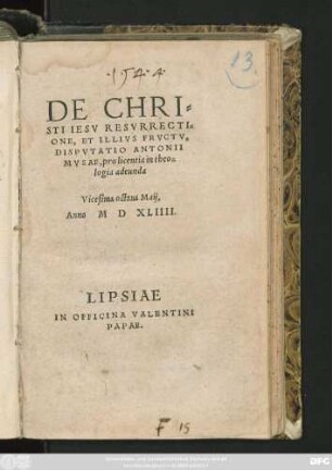 DE CHRI=||STI IESV RESVRRECTI=||ONE, ET ILLIVS FRVCTV,|| DISPVTATIO ANTONII || MVSAE, pro licentia in theo=||logia adeunda || Vicesima octaua Maij,|| Anno M D XLIIII.||