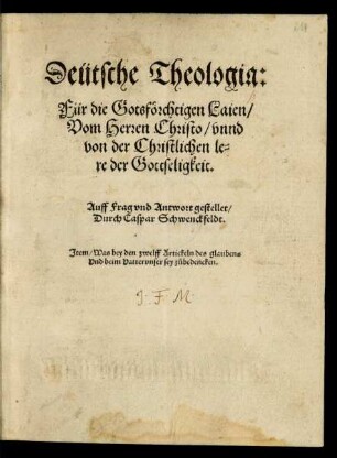 Deütsche Theologia:|| Für die Gotsförchtigen Laien/|| Vom Herren Christo/ vnnd || von der Christlichen le=||re der Gottseligkeit.|| Auff Frag vnd Antwort gestellet/|| Durch Caspar Schwenckfeldt.|| Jtem/ Was bey den zwelff Artickeln des glaubens || Vnd beim Vattervnser sey zůbedencken.||