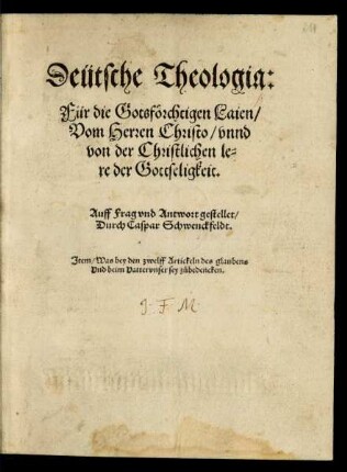 Deütsche Theologia:|| Für die Gotsförchtigen Laien/|| Vom Herren Christo/ vnnd || von der Christlichen le=||re der Gottseligkeit.|| Auff Frag vnd Antwort gestellet/|| Durch Caspar Schwenckfeldt.|| Jtem/ Was bey den zwelff Artickeln des glaubens || Vnd beim Vattervnser sey zůbedencken.||