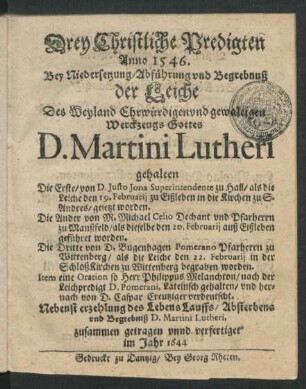 Drey Christliche Predigten : Anno 1546. Bey Niedersetzung/ Abführung und Begrebnuß der Leiche Des Weyland Ehrwürdigen und gewaltigen Werckzeugs Gottes D. Martini Lutheri gehalten ; Die Erste/ von D. Justo Jona Superintendente zu Hall/ als die Leiche den 19. Februarii zu Eißleben in die Kirchen zu S. Andres/ gesetzt worden. Die Ander von M. Michael Celio Dechant und Pfarherrn zu Manßfeld/ als dieselbe den 20. Februarii auß Eißleben geführet worden. Die Dritte von D. Bugenhagen Pomerano Pfarherrn zu Wittenberg/ als die Leiche den 22. Februarii in der SchloßKirchen zu Wittenberg begraben worden