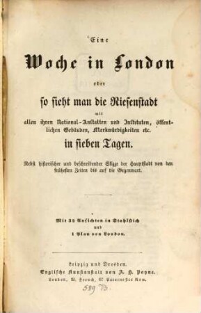 Eine Woche in London oder so sieht man die Riesenstadt mit allen ihren National-Anstalten und Instituten, öffentlichen Gebäuden, Merkwürdigkeiten etc. in sieben Tagen : nebst historischer und beschreibender Skizze der Hauptstadt von den frühesten Zeiten bis auf die Gegenwart