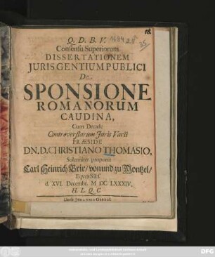Consensu Superiorum Dissertationem Iuris Gentium Publici De Sponsione Romanorum Caudina, Cum Decade Controversiarum Iuris Varii Praeside Dn. D. Christiano Thomasio, Solenniter proponit Carl Heinrich Brix/ von und zu Montzel, Eques Siles. d. XVI. Decembr. MDCLXXXIV. H.L.Q.C.