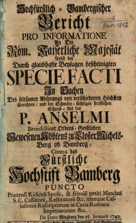 Hochfürstlich-bambergischer Bericht pro informatione an die Röm. Kaiserliche Majestät nebst der durch glaubhafte Beylagen bescheinigten specie facti in Sachen des seltsamen Absprungs von verschiedenen höchsten Gerichten und der schmäh-süchtigen sträflichen Schreib-Art des P. Anselm ... contra das fürstliche Hochstift Bamberg : De Dato Wirzburg den 25. Januarii 1743