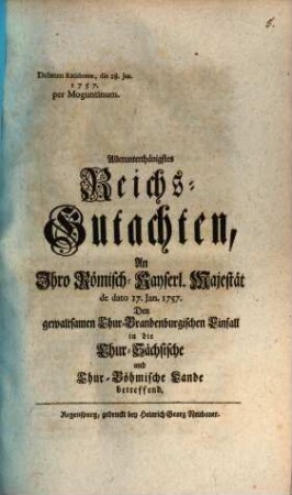 Allerunterthänigstes Reichs-Gutachten, An Ihro Römisch-Kayserl. Majestät de dato 17. Jan. 1757. Den gewaltsamen Chur-Brandenburgischen Einfall in die Chur-Sächsische und Chur-Böhmische Lande betreffend : Dictatum Ratisbonae, die 18. Jan. 1757. per Moguntinum