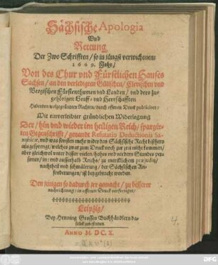 Sächsische Apologia Und Rettung Der Zwo Schrifften/ so in jüngst verwichenem 1609. Jahr/ Von des Chur und Fürstlichen Hauses Sachsen/ an den verledigten Gülischen/ Clevischen und Bergischen Fürstenthumen und Landen ... Habenden wolgegründten Rechten/ durch offenen Druck publiciret : Mit einverleibter gründlichen Widerlegung Der ... im heiligen Reich/ spargirten Gegenschrifft/ genandt Refutatio Deductionis Saxonicae ...