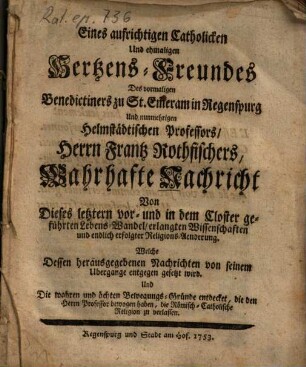 Eines aufrichtigen Catholicken Und ehmaligen Hertzens-Freundes Des vormaligen Benedictiners zu St. Em[m]eram in Regenspurg Und nunmehrigen Helmstädtischen Professors, Herrn Frantz Rothfischers, Wahrhafte Nachricht Von Dieses letztern vor- und in dem Closter geführten Lebens-Wandel, erlangten Wissenschaften und endlich erfolgter Religions-Aenderung : Welche Dessen herausgegebenen Nachrichten von seinem Ubergange entgegen gesetzt wird ...