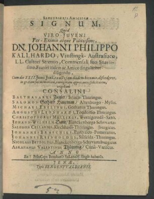 Sincerioris Amicitiae Signum : Quod Viro-Iuveni ... Dn. Johanni Philippo Kallhardo, Vinstinga-Austrasiaco, LL. Cultori Strenuo, Commensali suo Suavissimo, Fautori itidem ac Amico singulariter diligendo, Cum die XXII. Iunii Iena, exacto iam ibidem biennio, discederet, in gratam sui memoriam, omnigenam apprecantes felicitatem, erigebant Consalini Balthasarus Ziegler/ Isnaco-Thuringus ...