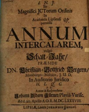 I.N.J. Et Magnifici ICtorum Ordinis In Academia Lipsiensi permissu Annum Intercalarem, vulgo Schalt-Jahr, Praeside Dn. Christian-Gottfried Bergern, Mersburgo-Misnico, I.U.D. In Auditorio Iuridico H.L.Q.C. P.P. Autor & Respondens Johann Adam Zürner, Plavia-Varisc. Ad d. 20. Aprilis A.O.R. M.DC.LXXXVIII.