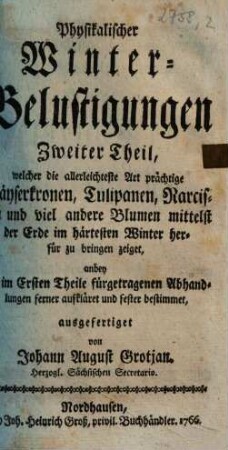 Physikalische Winter-Belustigung mit Hyacinthen, Jonquillen, Tazzeten, Tullipanen, Nelken und Levcojen, Zweiter Theil. Welcher die allerleichteste Art prächtige Käyserkronen, Tulipanen Narcissen und viel andere Blumen mittelst der Erde im härtesten Winter herfür zu bringen zeiget : anbey die im Ersten Theile fürgetragenen Abhandlungen ferner aufkläret und fester bestimmet