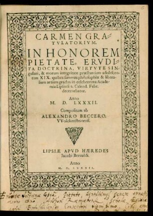 CARMEN GRA=||TVLATORIVM.|| IN HONOREM || PIETATE, ERVDI=||TA DOCTRINA, VIRTVTE SIN/||gulari, & morum integritate praestantium adolescen-||tum XIX. quibus summus philosophiae & libera-||lium artium gradus in celeberrima Acade/||mia Lipsensi 8. Calend. Febr.|| decernebatur.|| Anno || M. D. LXXXII.|| Compositum ab || ALEXANDRO BECCERO.|| VVolckensteinensi.||