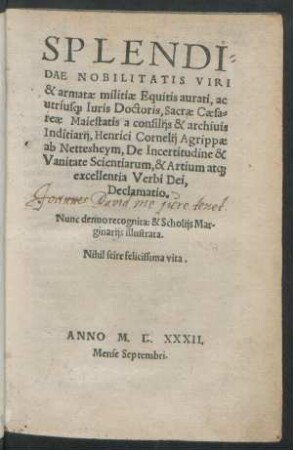 SPLENDI=||DAE NOBILITATIS VIRI || & armatae militiae Equitis aurati, ac || utrius[que] Iuris Doctoris, Sacrae Caesa=||reae Maiestatis a consilijs & archiuis || Inditiarij, Henrici Cornelij Agrippae || ab Nettesheym, De Incertitudine & || Vanitate Scientiarum, & Artium at[que] || excellentia Verbi Dei,|| Declamatio.|| Nunc denuo recognita: & Scholijs Mar-||ginarijs illustrata.|| ... ||