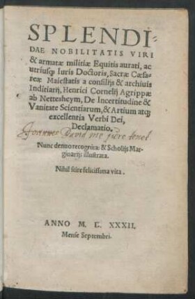 SPLENDI=||DAE NOBILITATIS VIRI || & armatae militiae Equitis aurati, ac || utrius[que] Iuris Doctoris, Sacrae Caesa=||reae Maiestatis a consilijs & archiuis || Inditiarij, Henrici Cornelij Agrippae || ab Nettesheym, De Incertitudine & || Vanitate Scientiarum, & Artium at[que] || excellentia Verbi Dei,|| Declamatio.|| Nunc denuo recognita: & Scholijs Mar-||ginarijs illustrata.|| ... ||