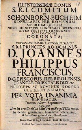 Illustrissimae domus S. R. I. comitum de Schönborn-Bucheim singularis per Romanum Imperium gloria, novo dignitatis principalis splendore inter festivas Franconiae acclamationes coronata : quando ... Joannes Philippus Franciscus D. G. episcopus Herbipolensis ... per vota unanima eligebatur ...