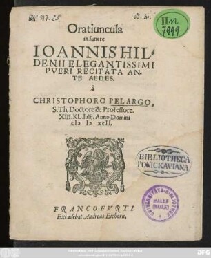 Oratiuncula || in funere || IOANNIS HIL=||DENII ELEGANTISSIMI || PVERI RECITATA AN=||TE AEDES.|| à || CHRISTOPHORO PELARGO,|| S.Th. Doctore & Professore.|| XIII.KL. Iulij. Anno Domini || M D XCII.||