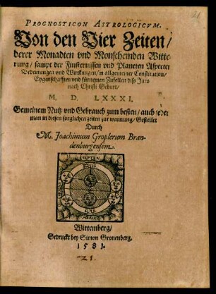 PROGNOSTICON ASTROLOGICVM.|| Von den Vier Zeiten/|| derer Monadten vnd Monscheinden Witte=||rung/ sampt der Finsternissen vnd Planeten Aspecten || Bedeutungen vnd Wirckungen/ in allgemeiner Constitution/|| Eygenschafften vnd fürnemen Zufellen diss Jars || nach Christi Geburt/|| M.D.LXXXI.|| ... Durch || M. Joachimum Groplerum Bran-||denburgensem.||