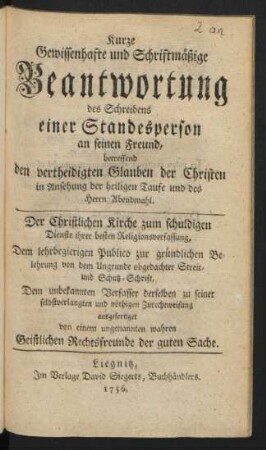 Kurze Gewissenhafte und Schriftmäßige Beantwortung des Schreibens einer Standesperson an seinen Freund, betreffend den vertheidigten Glauben der Christen in Ansehung der heiligen Taufe und des Herrn Abendmahl : Der Christlichen Kirche zum schuldigen Dienste ihrer besten Religionsverfassung, Dem lehrbegierigen Publico zur gründlichen Belehrung von dem Ungrunde obgedachter Streit- und Schutz-Schrift, Dem unbekannten Verfasser derselben zu seiner selbstverlangten und nöthigen Zurechtweisung ausgefertiget von einem ungenannten wahren geistlichen Rechtsfreunde der guten Sache