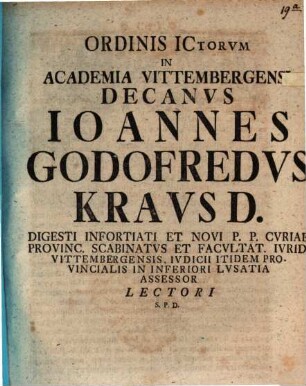 Ordinis ICtorvm In Academia Vittembergensi Decanvs Ioannes Godofredvs Kravs D. Digesti Infortiati Et Novi P. P. Cvriae Provinc. Scabinatvs Et Facvltat. Ivrid. Vittembergensis, Ivdicii Itidem Provincialis in Inferiori Lvsatia Assessor Lectori S. P. D. : [P.P Vittemberga Dominica XX. post Fest. Trinitat. M DCCXXXIII.]