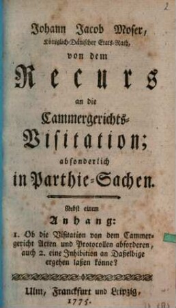 Johann Jacob Moser, Königlich-Dänischer Etats-Rath, von dem Recurs an die Cammergerichts-Visitation; absonderlich in Parthie-Sachen : Nebst einem Anhang: 1. Ob die Visitation von dem Cammergericht Acten und Protocollen abforderen, auch 2. eine Jnhibition an Daßelbige ergehen laßen könne?