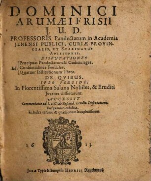 Dominici Arumaei Frisii J.U.D. ... Disputationes ad praecipuas pandectarum & codicis leges ad Consuetudines Feudales, Ad Quatuor Institutionum libros : De Quibus, Ipso Praeside, In Florentissima Salana Nobiles, & Eruditi Iuvenes dissertarunt Accessit Commentatio ad l. 2. C. de Rescind. vendit. Disputationibus quatuor exhibita, Et Index rerum, & quaestionum locupletissimus