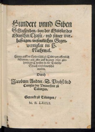 Hundert vnnd Siben || Schluszreden/ von der Maiestet des || Menschen Christi/ vnd seiner war=||hafftigen/|| wesentlichen Gegen=||wertigkeit im H.|| Nachtmal.|| Hieuor auff der Hohenschuel z°u Tübingen offentlich || disputiert/ jetz aber ... || in die Teütsche Sprach verdolmetschet worden.|| Durch || Iacobum Andree/ D.Probst vnd || Cantzler der || Vniuersitet z°u || Tübingen.||