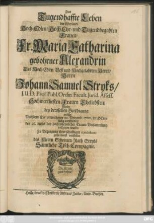 Das Tugendhaffte Leben der Weyland Hoch-Edlen/ Hoch Ehr- und Tugendbegabten Frauen/ Fr. Maria Catharina gebohrner Alexandrin Des ... Johann Samuel Stryks ... Hochwerthesten Frauen Eheliebsten/ Wolte bey deroselben Beerdigung welche/ Nachdem Sie verwichenen 22. Novemb. 1700. im Herrn seelig verschieden/ den 26. dieses bey hochansehnlicher Trauer-Versammlung vollzogen wurde/ Zu Bezeugung ihrer schuldigen condolentz gehorsamst vorstellen des Herrn Geheimen Rath Stryks Sämtliche Tisch-Compagnie