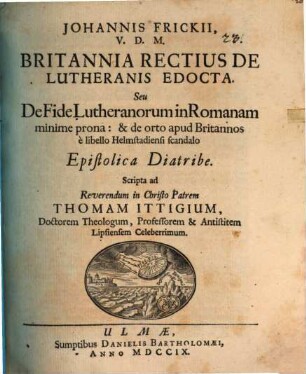 Johannis Frickii ... Britannia rectius de Lutheranis edocta, seu de fide Lutheranorum in Romanam minime prona: & de orto apud Britannos e libello Helmstadiensi scandalo epistolica diatribe : scripta ad ... Thomam Ittigium