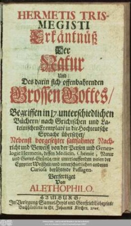 Hermetis Trismegisti Erkäntnüß Der Natur Und Des darin sich offenbahrenden Grossen Gottes/ : Begriffen in I7. unterschiedlichen Büchern/ nach Grichischen und Lateinischen Exemplare[n] in die Hochteutsche Sprache übersetzet/ : Nebenst vorgesetzter sattsahmer Nachricht und Beweiß von der Person und Genealogie Hermetis, dessen Medicin, Chemie, Natur und Gottes-Gründe/ mit unterlauffenden vielen der Egyptier Weißheit/ und unterschiedlichen anderen Curiosa berührende Passagen