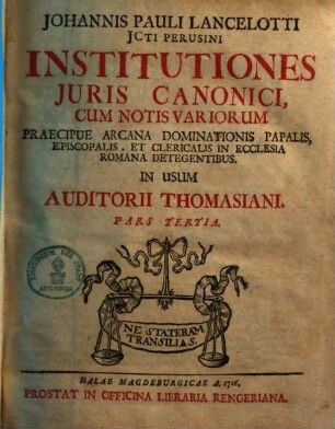 Johannis Pauli Lancelotti JCti Perusini Institutiones Juris Canonici : cum notis variorum praecipue arcana dominationis papalis, episcopalis & clericalis in ecclesia Romana detegentibus in usum auditorii Thomasiani partes IV :. 3