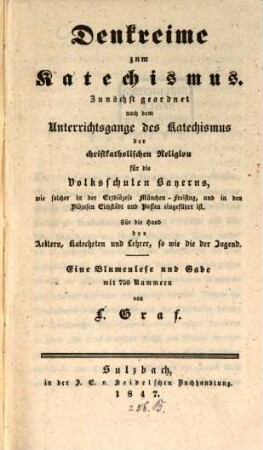 Denkreime zum Katechismus : zunächst geordnet nach dem Unterrichtsgange des Katechismus der christkatholischen Religion für die Volksschulen Bayerns, wie solcher in der Erzdiözese München-Freising, und in den Diözesen Eichstädt und Passau eingeführt ist ; für die Hand der Aeltern, Katecheten und Lehrer, so wie die der Jugend ; eine Blumenlese und Gabe mit 750 Nummern