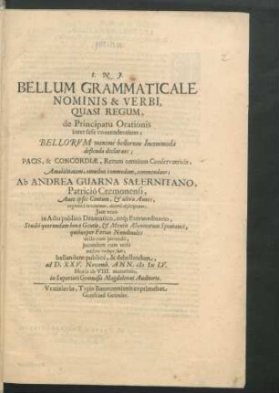Bellum Grammaticale Nominis & Verbi, Quasi Regum, de Principatu Orationis inter sese contendentium; Bellorum minime bellorum Incommoda deflenda declarans; Pacis, & Concordiae, Rerum omnium Conservatricis, Amabilitatem, omnibus commodam, commendans : Ab Andrea Guarna Salernitano, Patricio Cremonensi, Ante ipsos Centum, & ultra Annos, ingeniose inventum, diserte descriptum; Iam vero in Actu publico Dramatico, eoq[ue] Extraordinario, Studio quorundam bonae Gentis, & Mentis Alumnorum Spontaneo, quibus per Ferias Nundinales utile cum iucundo, iucundum cum utili miscere volupe fuit; bellandum publice, & debellandum, ad D. XXV. Novemb. Ann. MDCLV. Horis ab VIII. matutinis, in Superiori Gymnasii Magdalenaei Auditorio