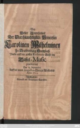 Bey Hoher Anwesenheit Der Durchlauchtigsten Princeßin Carolinen Wilhelminen Zu Brandenburg Onoltzbach Wurde auff den grossen Redouten-Sahl eine Taffel-Music præsentiret Den 11. September Auff der neuen Augustus-Burg zu Weissenfelß Anno 1703