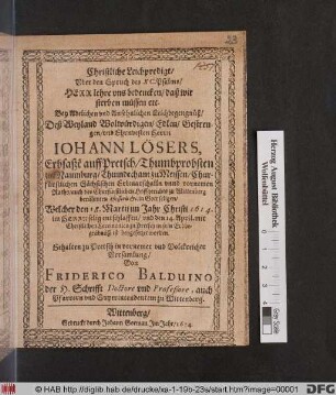 Christliche Leichpredigt/ Uber den Spruch des XC. Psalms/ Herr lehre uns bedencken/ daß wir sterben müssen etc. : Bey ... Leichbegengnüß/ Deß ... Johann Lösers, Erbsaße[n] auff Pretsch/ Thumbprobsten zur Naumburg/ Thumdechant zu Meissen/ Churfürstlichen Sächsischen Erbmarschalln unnd vornemen Raths/ auch des Churfürstlichen Hoffgerichts zu Wittenberg berühmten Aßessoris &c. in Gott seligen/ Welcher den 18. Martii im Jahr Christi 1614. ... entschlaffen/ und den 14. April. ... zu Pretsch in sein Erbbegräbnüß ist beygesetzet worden