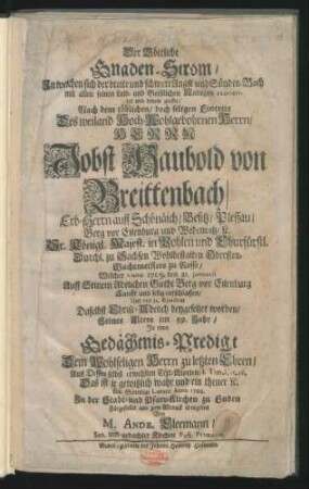 Der Göttliche Gnaden-Strom/ In welchen sich der breite und schwere Angst und Sünden-Bach mit allen seinen Leib- und Geistlichen Anliegen exoneriret und hinein giesset : Nach dem tödlichen/ doch seligen Eintritt Des ... Herrn Jobst Haubold von Breittenbach/ Erb-Herrn auff Schönaich ... Wohlbestalten Obersten-Wachtmeisters zu Rosse/ Welcher Anno 1709. den 21. Januarii ... Sanfft und selig entschlaffen/ Und ... beygesetzet worden/ Seines Alters im 59. Jahr