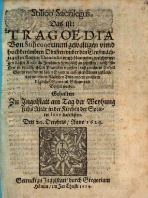 Stilico Sacrilegus, Das ist: Tragoedia Von Stilicone einem gewaltigen vnnd hochberümbten Obristen vnder den Großmächtigisten Keysern Theodosio vnnd Honorio, welcher wegen daß er Kirchliche Freyheiten freventlich angegriffen, auch selbsten in verrätherischen Practicken ergriffen, auß gerechtem Vrteil Gottes von seinem hohen Stand in eusserstes Ellendt gestürtzt, vnd mit einem kläglichen Endt, andern zu einem kläglichen Spectacul Schaw- vnd Beyspil worden : Gehalten zu Jngolstatt am Tag der Weyhung sechs Altär in der Kirchen der Societet Iesv daselbsten. Den 20. Octobris, Anno 1624.