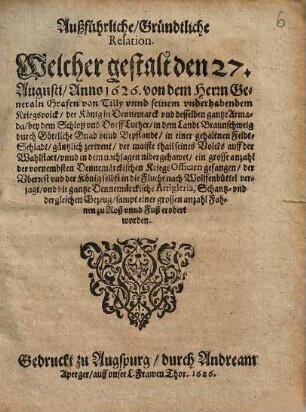 Außführliche, Gründtliche Relation. Welcher gestalt den 27. Augusti, Anno 1626. von dem Herrn Generaln Grafen von Tilly vnd seinem vnderhabendem Kriegsvolck, der König in Dennemarck vnd desselben gantze Armada, bey dem Schloß vnd Dorff Luther, in dem Landt Braunschweig durch Göttliche Gnad vnd Beystandt, in einer gehaltnen Feldt-Schlacht, gäntzlich zertrent : der maiste thail seines Volcks auff der Wahlstatt ... nidergehawet, ein grosse anzahl der vornembsten Dennemärckischen KriegsOfficirn gefangen, der Vberrest vnd der König selbst in die Flucht nach Wolffenbüttel verjagt, vnd die gantze Dennemärckische Artigleria ... zu Roß vnnd Fuß erobert worden
