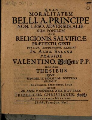 Moralitatem Belli. A. Principe Non. Laeso. Adversus. Alienum. Populum Sub Religionis. Salvificae Praetextu. Gesti Publico. Eruditorum. Examini In. Alma. Salana Praeside Valentino. Velthem P.P. Una. Cum Thesibus Quas Inprimis. E. Moralium. Doctrina Selegit Academici. Speciminis. Loco Sistet Ad. Diem. X. Novembr. A.O.R. MDCLXXX. Fridericus. Christianus. Kipsch AltenburgoMisnicus