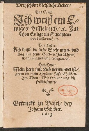 Drey schöne Geistliche Lieder : Das Erste: Ich weiß ein Ewiges Him[m]elreich/ [et]c. Im Thon Es ligt ein Schlößlein inn Oesterreich/ [et]c. Das Ander: Ach komb du liebe Seele mein/ und klag mir deine Sach/ [et]c. Im Thon/ Gar lustig ists spatzieren gan/ [et]c. Das Dritt: Mein hertz mit Lieb verwundert ist/ gegen dir mein Heyland Jesu Christ/ [et]c. Im Thon/ Wie kan und mag ich frölich sein/ [et]c.