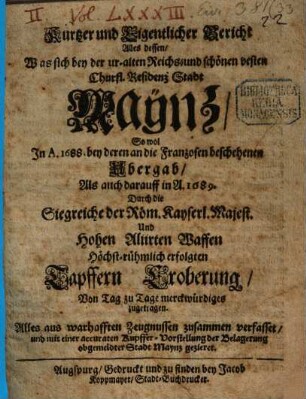 Kurtzer und Eigentlicher Bericht Alles dessen, Was sich bey der ur-alten Reichs- und schönen vesten Churfl. Residenz Stadt Maynz, So wol In A. 1688. bey deren an die Franzosen beschehenen Ubergab, Als auch darauff in A. 1689. Durch die Siegreiche der Röm. Kayserl. Majest. Und Hohen Alliirten Waffen Höchst-rühmlich erfolgten Tapffern Eroberung, Von Tag zu Tage merckwürdiges zugetragen : Alles aus warhafften Zeugnussen zusammen verfasset, und mit einer accuraten Kupffer-Vorstellung der Belagerung obgemeldter Stadt Mayntz gezieret