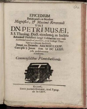 Epicedium Desideratissimis Manibus Magnifici, & Maxime Reverendi Viri Dn. Petri Musaei, S.S. Theolog. Doct. eiusdemq[ue] in Inclyta Kiloniensi Professoris longe Celeberrimi nec non Academiae huius ProCancellarii, ut & Collegii Theologici p.t. Decani Spectabili, Denati 20. Decembr. Anni MDCLXXIV. Cum ipsis 3. Januar. Ann. MDCLXXV. iusta persolverentur Exhibitum a Commensalibus Planteboekianis
