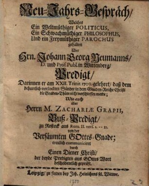 Neu-Jahrs-Gespräch, Welches Ein Weltmüthiger Politicus, Ein Schwachmüthiger Philosophus, Und ein Freymüthiger Parochus gehalten über Hrn. Johann Georg Neumanns ... Predigt, Darinnen er am XXII. Trinit. 1700 gelehret, daß dem ... Sünder ... die Gnaden-Thüre nicht verschlossen werde, Wie auch über ... Zachariae Grapii Buß-Predigt ... von der Versäumten Gottes-Gnade