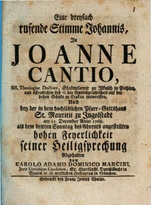 Eine dreyfach rufende Stimme Johannis, In Joanne Cantio, ... Stadtpfarrer zu Ilkusch in Pohlen, ... entworffen Und bey der in dem hochlöblichen Pfarr-Gotthaus St. Mauritii zu Ingolstadt am 11. December Anno 1768. als dem dritten Advents angestellten hohen Feyerlichkeit seiner Heiligsprechung Abgehalten