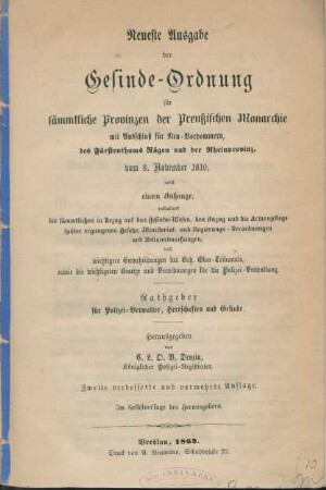 Neueste Ausgabe der Gesinde-Ordnung für sämmtliche Provinzen der Preußischen Monarchie mit Ausschluß für Neu-Vorpommern, des Fürstenthums Rügen und der Rheinprovinz vom 8. November 1810 : nebst einem Anhange enthaltend die sämmtlichen in Bezug auf das Gesindewesen und die Armenpflege später ergangenen Gesetze, Ministerial- und Regierungs-Verordnungen und die wichtigsten Entscheidungen des Geh. Ober-Tribunals, sowie die Gesetze und Verordnungen für die Polizei-Verwaltung ; Rathgeber für Polizei-Verwalter, Herrschaften und Gesinde