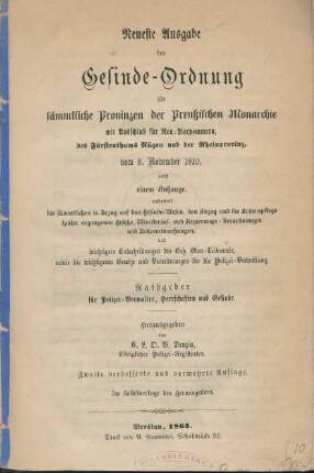 Neueste Ausgabe der Gesinde-Ordnung für sämmtliche Provinzen der Preußischen Monarchie mit Ausschluß für Neu-Vorpommern, des Fürstenthums Rügen und der Rheinprovinz vom 8. November 1810 : nebst einem Anhange enthaltend die sämmtlichen in Bezug auf das Gesindewesen und die Armenpflege später ergangenen Gesetze, Ministerial- und Regierungs-Verordnungen und die wichtigsten Entscheidungen des Geh. Ober-Tribunals, sowie die Gesetze und Verordnungen für die Polizei-Verwaltung ; Rathgeber für Polizei-Verwalter, Herrschaften und Gesinde