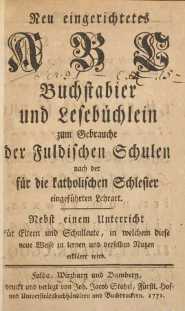 Neu eingerichtetes ABC Buchstabier und Lesebüchlein zum Gebrauche der Fuldischen Schulen nach der für die katholischen Schlesier eingeführten Lehrart : nebst einem Unterricht für Eltern und Schulleute, in welchem diese neue Weise zu lernen und derselben Nutzen erkläret wird