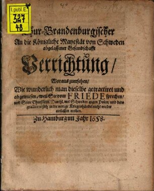 Chur-Brandenburgischer An die Königliche Mayestät von Schweden abgelassener Gesandschafft Verrichtung : Woraus zuersehen, Wie wunderlich man dieselbe getractiret und abgewiesen, weil Sie vom Friede sprechen, und Seine Churfürstl. Durchl. mit Schweden gegen Polen, und dero gealliirte sich in die vorige Kriegeshändel nicht wieder einlassen wollen