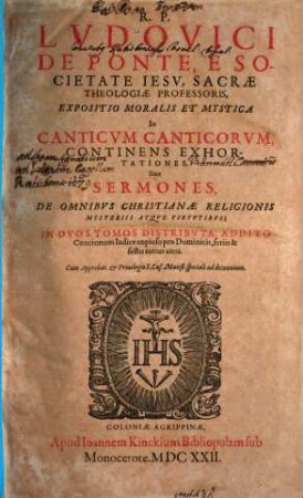 R. P. Lvdovici De Ponte, E Societate Iesv, ... Expositio Moralis Et Mystica In Canticvm Canticorvm : Continens Exhortationes, Siue Sermones, ... ; In Dvos Tomos Distributa ; Addito Concionum Indice copioso pro Dominicis, feriis & festis totius anni, 1. De Omnibvs Christianae Religionis Mysteriis Atqve Virtvtibvs