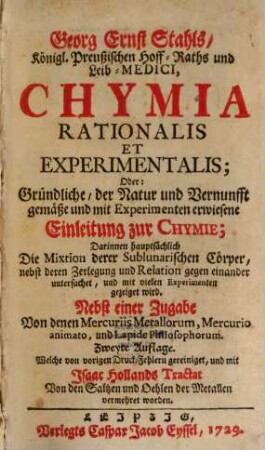 Georg Ernst Stahls, Königl. Preußischen Hoff-Raths und Leib-Medici, Chymia Rationalis Et Experimentalis; Oder: Gründliche, der Natur und Vernunfft gemäße und mit Experimenten erwiesene Einleitung zur Chymie : Darinnen hauptsächlich Die Mixtion derer Sublunarischen Cörper, nebst deren Zerlegung und Relation gegen einander untersuchet, und mit vielen Experimenten gezeiget wird
