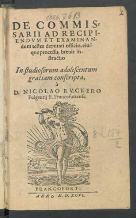 DE COMMIS=||SARII AD RECIPI-||ENDVM ET EXAMINAN-||dum testes deputati officio, eius-||que processu, breuis in-||structio || In studiosorum adolescentum || gratiam conscripta,|| à || D. NICOLAO RVCKERO || Fulgentij F. Francofurtense.||