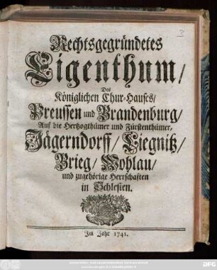 Rechtsgegründetes Eigenthum, Des Königlichen Chur-Hauses, Preussen und Brandenburg, Auf die Hertzogthümer und Fürstenthümer, Jägerndorff, Liegnitz, Brieg, Wohlau und zugehörige Herrschaften in Schlesien