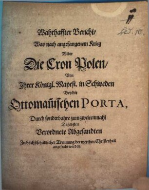 Wahrhaffter Bericht, Was nach angefangenem Krieg Wider Die Cron Polen, Von Ihrer Königl. Mayest. in Schweden Bey der Ottoman[n]ischen Porta, Durch sonderbahre zum zweitenmahl Daselbsten Verordnete Abgesandten Zu höchstschädlicher Trennung der werthen Christenheit angesucht worden